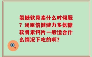 氨糖软骨素什么时候服？汤臣倍健健力多氨糖软骨素钙片一般适合什么情况下吃的啊？