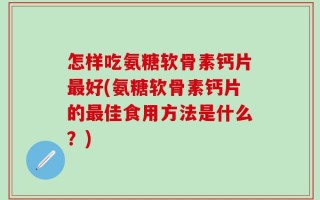 怎样吃氨糖软骨素钙片最好(氨糖软骨素钙片的最佳食用方法是什么？)