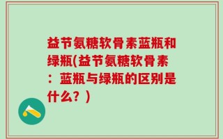 益节氨糖软骨素蓝瓶和绿瓶(益节氨糖软骨素：蓝瓶与绿瓶的区别是什么？)