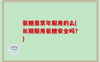 氨糖是常年服用的么(长期服用氨糖安全吗？)
