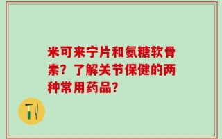 米可来宁片和氨糖软骨素？了解关节保健的两种常用药品？
