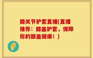 膝关节护套直播(直播推荐：膝盖护套，保障你的膝盖健康！)