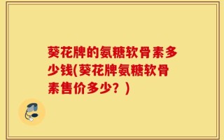 葵花牌的氨糖软骨素多少钱(葵花牌氨糖软骨素售价多少？)