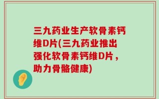 三九药业生产软骨素钙维D片(三九药业推出强化软骨素钙维D片，助力骨骼健康)