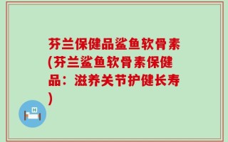 芬兰保健品鲨鱼软骨素(芬兰鲨鱼软骨素保健品：滋养关节护健长寿)