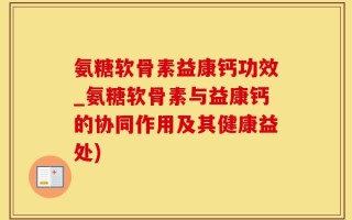 氨糖软骨素益康钙功效_氨糖软骨素与益康钙的协同作用及其健康益处)