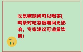 吃氨糖期间可以喝茶(喝茶对吃氨糖期间无影响，专家建议可适量饮用)
