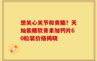 想关心关节和骨骼？天灿氨糖软骨素加钙片60粒装价格揭晓