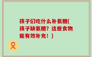 孩子们吃什么补氨糖(孩子缺氨糖？这些食物能有效补充！)