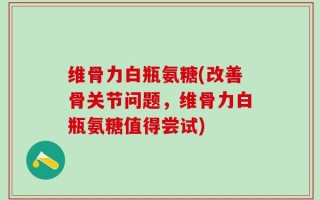 维骨力白瓶氨糖(改善骨关节问题，维骨力白瓶氨糖值得尝试)