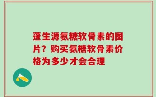 蓬生源氨糖软骨素的图片？购买氨糖软骨素价格为多少才会合理