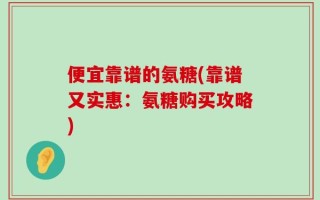 便宜靠谱的氨糖(靠谱又实惠：氨糖购买攻略)