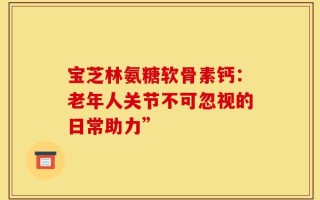 宝芝林氨糖软骨素钙：老年人关节不可忽视的日常助力”