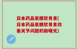 日本药品氨糖软骨素(日本药品氨糖软骨素改善关节问题的新曙光)