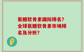 氨糖软骨素国际排名？全球氨糖软骨素市场排名及分析？