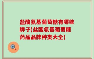 盐酸氨基葡萄糖有哪些牌子(盐酸氨基葡萄糖药品品牌种类大全)