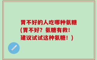 胃不好的人吃哪种氨糖(胃不好？氨糖有救！建议试试这种氨糖！)