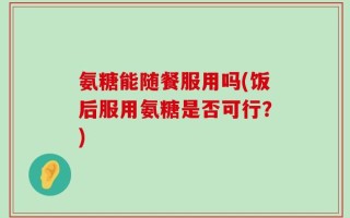氨糖能随餐服用吗(饭后服用氨糖是否可行？)