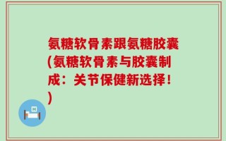 氨糖软骨素跟氨糖胶囊(氨糖软骨素与胶囊制成：关节保健新选择！)