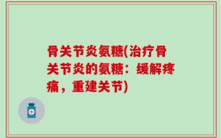 骨关节炎氨糖(治疗骨关节炎的氨糖：缓解疼痛，重建关节)