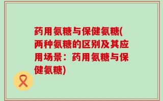 药用氨糖与保健氨糖(两种氨糖的区别及其应用场景：药用氨糖与保健氨糖)