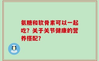氨糖和软骨素可以一起吃？关于关节健康的营养搭配？