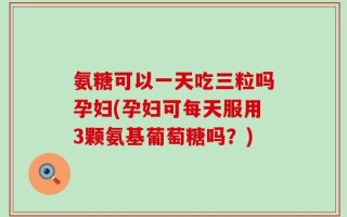 氨糖可以一天吃三粒吗孕妇(孕妇可每天服用3颗氨基葡萄糖吗？)