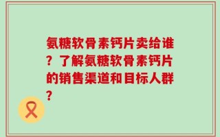 氨糖软骨素钙片卖给谁？了解氨糖软骨素钙片的销售渠道和目标人群？
