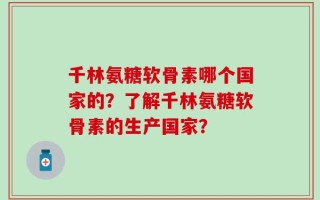 千林氨糖软骨素哪个国家的？了解千林氨糖软骨素的生产国家？
