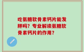 吃氨糖软骨素钙片能发胖吗？专业解读氨糖软骨素钙片的作用？