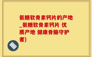 氨糖软骨素钙片的产地_氨糖软骨素钙片 优质产地 健康骨骼守护者)