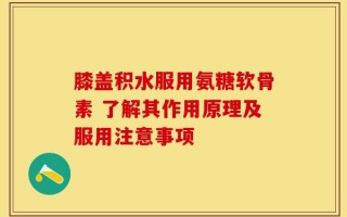 膝盖积水服用氨糖软骨素 了解其作用原理及服用注意事项