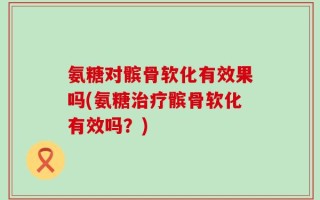 氨糖对髌骨软化有效果吗(氨糖治疗髌骨软化有效吗？)