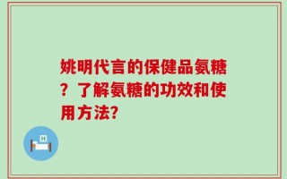 姚明代言的保健品氨糖？了解氨糖的功效和使用方法？