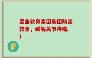 鲨鱼软骨素团购团购鲨软素，缓解关节疼痛。)