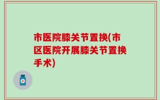市医院膝关节置换(市区医院开展膝关节置换手术)