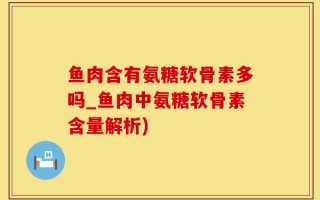 鱼肉含有氨糖软骨素多吗_鱼肉中氨糖软骨素含量解析)