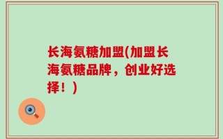 长海氨糖加盟(加盟长海氨糖品牌，创业好选择！)