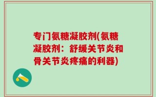专门氨糖凝胶剂(氨糖凝胶剂：舒缓关节炎和骨关节炎疼痛的利器)
