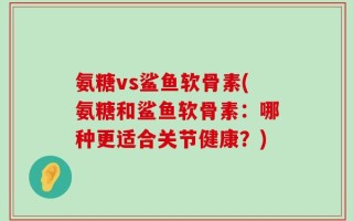 氨糖vs鲨鱼软骨素(氨糖和鲨鱼软骨素：哪种更适合关节健康？)