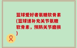 篮球爱好者氨糖软骨素(篮球迷补充关节氨糖软骨素，预防关节磨损)