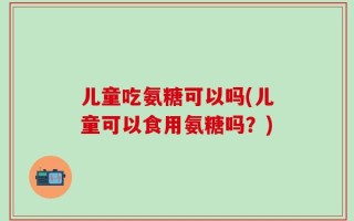 儿童吃氨糖可以吗(儿童可以食用氨糖吗？)