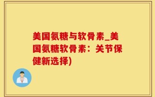 美国氨糖与软骨素_美国氨糖软骨素：关节保健新选择)