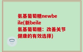 氨基葡萄糖newbeile(新beile氨基葡萄糖：改善关节健康的有效选择)