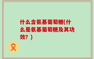 什么含氨基葡萄糖(什么是氨基葡萄糖及其功效？)
