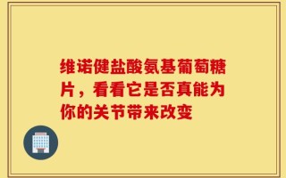 维诺健盐酸氨基葡萄糖片，看看它是否真能为你的关节带来改变