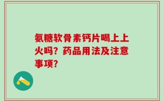 氨糖软骨素钙片喝上上火吗？药品用法及注意事项？