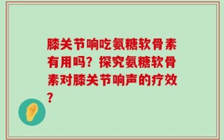 膝关节响吃氨糖软骨素有用吗？探究氨糖软骨素对膝关节响声的疗效？
