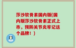 莎沙软骨素国内版(国内版莎沙软骨素正式上市，预防关节炎牢记这个品牌！)