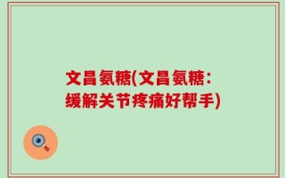 文昌氨糖(文昌氨糖：缓解关节疼痛好帮手)